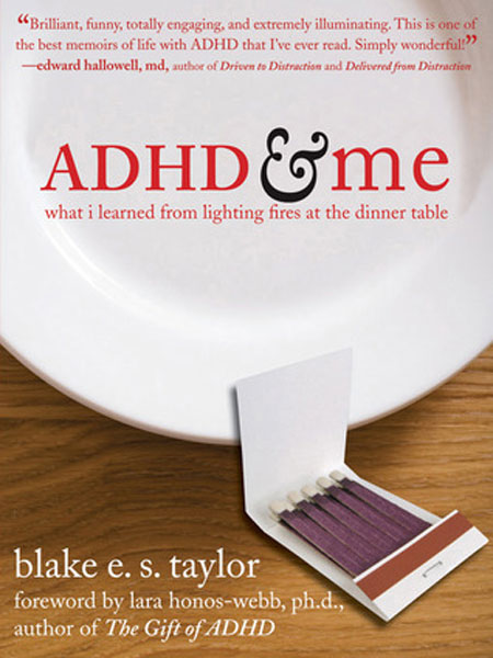 ADHD &amp; Me: What I Learned from Lighting Fires at the Dinner Table, Blake Taylor
                              A college freshman with ADHD writes about his childhood struggles, which include getting into and out of mischief (the aforementioned living room fire and rocket in the neighbors' pool), as well as being misunderstood by teachers and childhood friends.
