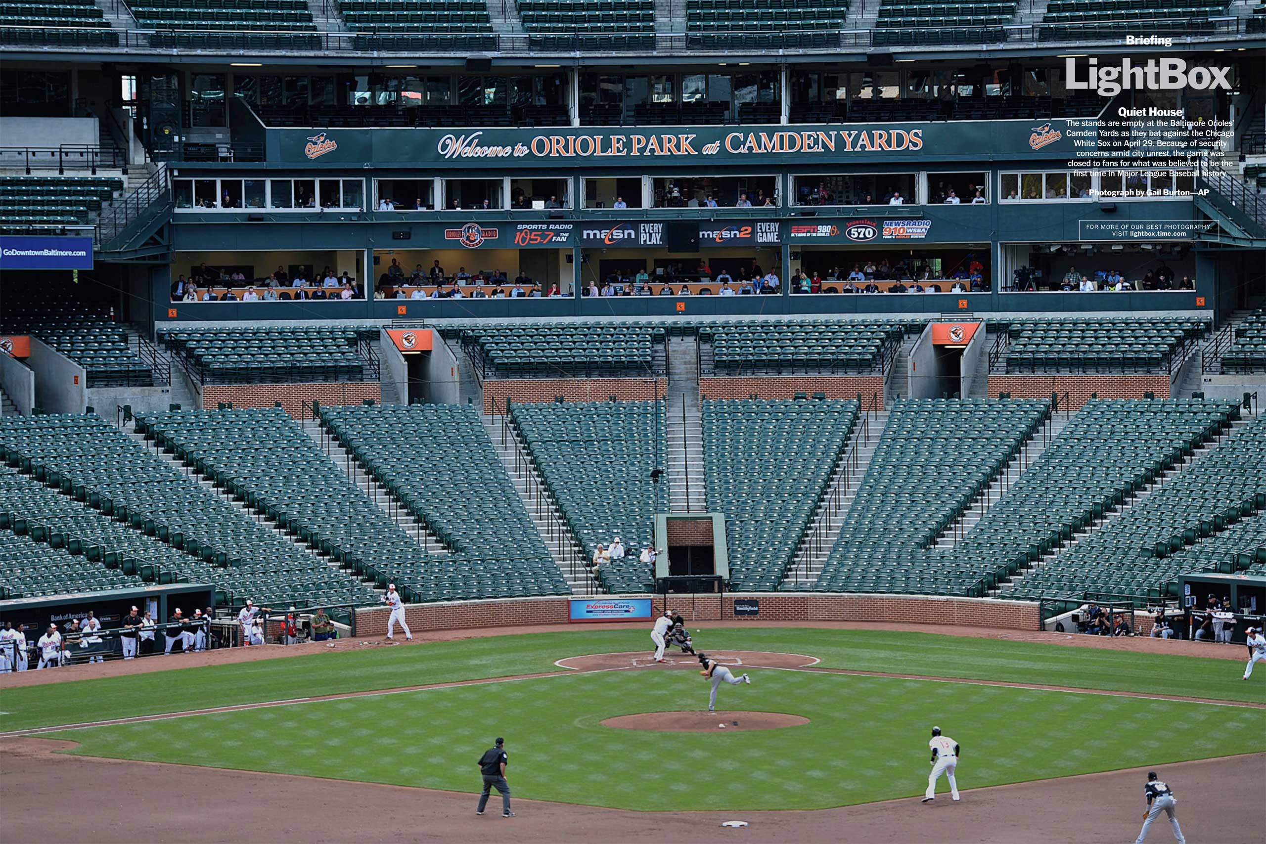 Photograph by Gail Burton—AP
                              The stands are empty at the Baltimore Orioles' Camden Yards as they bat against the Chicago White Sox on April 29. Because of security concerns amid city unrest, the game was closed to fans for what was believed to be the first time in Major League Baseball history. (TIME issue May 11, 2015)