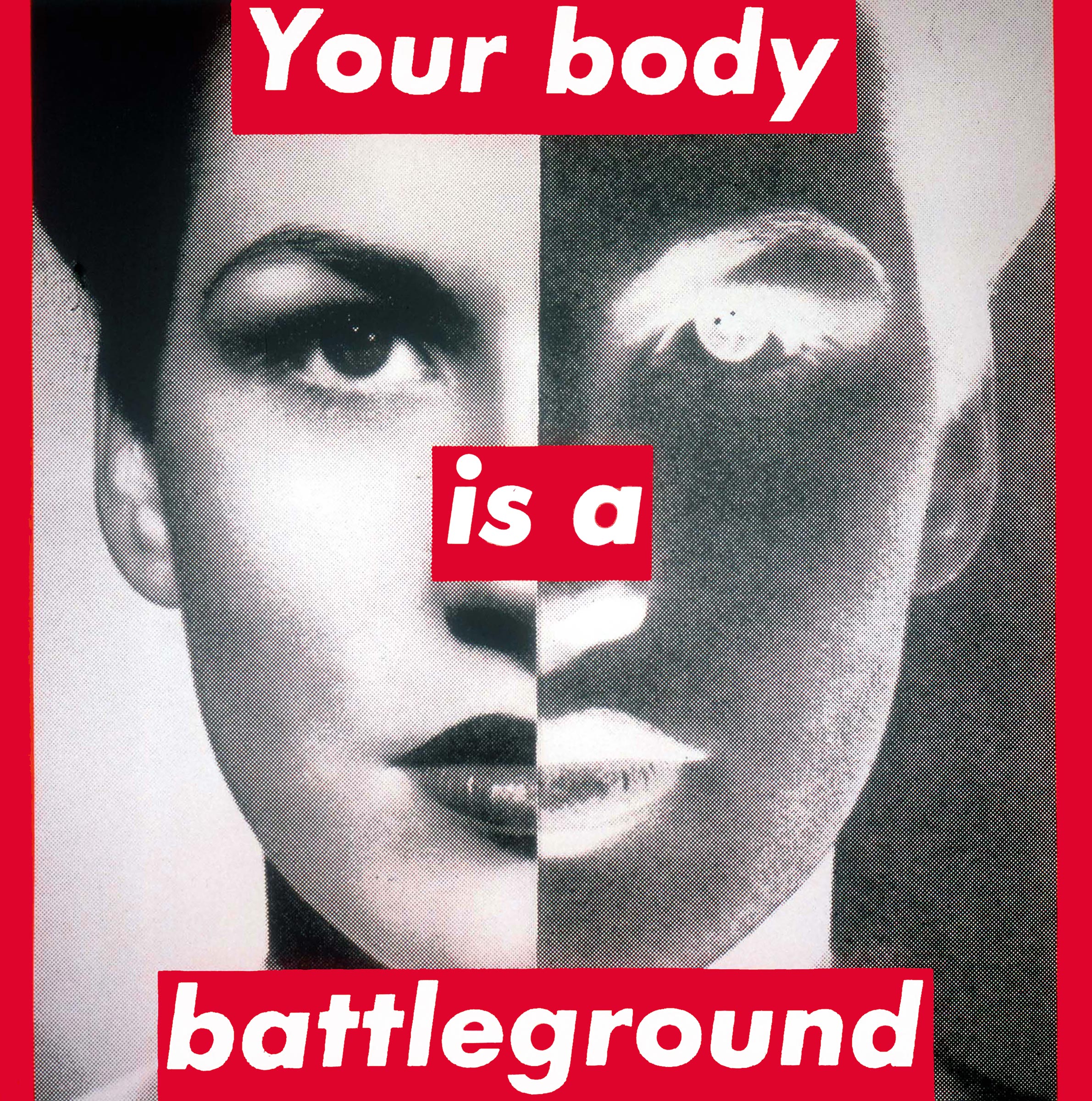 Barbara Kruger
                  Untitled (Your body is a battleground), 1989
                  Photographic silkscreen on vinyl
                  284.5 × 284.5 cm / 112 × 112 inches (Courtesy the artist, The Broad Art Foundation and
                  Sprüth Magers)